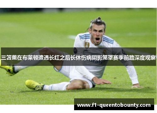 三笘薰在布莱顿遭遇长红之后长休伤病阴影笼罩赛季前路深度观察